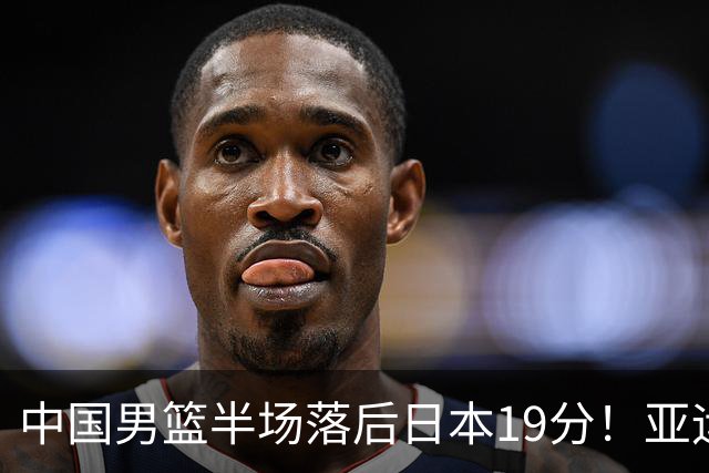 中国男篮半场落后日本19分！亚运会半决赛：中国队打的被动、艰难